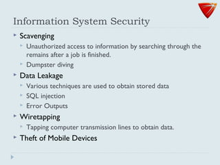 Information System Security
 Scavenging
 Unauthorized access to information by searching through the
remains after a job is finished.
 Dumpster diving
 Data Leakage
 Various techniques are used to obtain stored data
 SQL injection
 Error Outputs
 Wiretapping
 Tapping computer transmission lines to obtain data.
 Theft of Mobile Devices
 