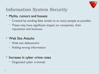 Information System Security
 Myths, rumors and hoaxes
 Created by sending false emails to as many people as possible.
 These may have significant impact on companies, their
reputation and business.
 Web Site Attacks
 Web site defacement
 Adding wrong information
 Increase in cyber crime rates
 Organized cyber criminals
 