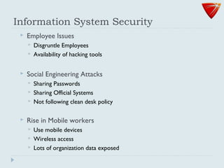 Information System Security
 Employee Issues
 Disgruntle Employees
 Availability of hacking tools
 Social Engineering Attacks
 Sharing Passwords
 Sharing Official Systems
 Not following clean desk policy
 Rise in Mobile workers
 Use mobile devices
 Wireless access
 Lots of organization data exposed
 