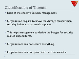 Classification of Threats
 Basic of the effective Security Management.
 Organization require to know the damage caused when
security incident or an attack happens.
 This helps management to decide the budget for security
related expenditures.
 Organizations can not secure everything.
 Organizations can not spend too much on security.
 