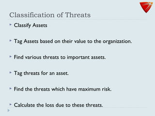 Classification of Threats
 Classify Assets
 Tag Assets based on their value to the organization.
 Find various threats to important assets.
 Tag threats for an asset.
 Find the threats which have maximum risk.
 Calculate the loss due to these threats.
 