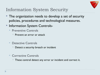 Information System Security
 The organization needs to develop a set of security
policies, procedures and technological measures.
 Information System Controls-
 Preventive Controls
 Prevent an error or attack
 Detective Controls
 Detect a security breach or incident
 Corrective Controls
 These control detect any error or incident and correct it.
 