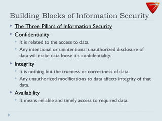 Building Blocks of Information Security
 The Three Pillars of Information Security
 Confidentiality
 It is related to the access to data.
 Any intentional or unintentional unauthorized disclosure of
data will make data loose it’s confidentiality.
 Integrity
 It is nothing but the trueness or correctness of data.
 Any unauthorized modifications to data affects integrity of that
data.
 Availability
 It means reliable and timely access to required data.
 