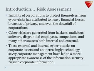 Introduction… Risk Assessment
 Inability of corporations to protect themselves from
cyber-risks has attributed to heavy financial losses,
breaches of privacy, and even the downfall of
corporations.
 Cyber-risks are generated from hackers, malicious
software, disgruntled employees, competitors, and
many other sources both internal and external.
 These external and internal cyber-attacks on
corporate assets and an increasingly technology-
savvy corporate management have led to a more
appropriate awareness of the information security
risks to corporate information.
 
