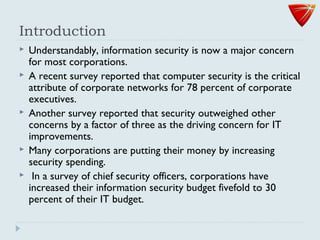 Introduction
 Understandably, information security is now a major concern
for most corporations.
 A recent survey reported that computer security is the critical
attribute of corporate networks for 78 percent of corporate
executives.
 Another survey reported that security outweighed other
concerns by a factor of three as the driving concern for IT
improvements.
 Many corporations are putting their money by increasing
security spending.
 In a survey of chief security officers, corporations have
increased their information security budget fivefold to 30
percent of their IT budget.
 