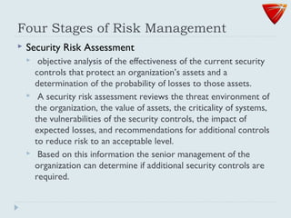 Four Stages of Risk Management
 Security Risk Assessment
 objective analysis of the effectiveness of the current security
controls that protect an organization’s assets and a
determination of the probability of losses to those assets.
 A security risk assessment reviews the threat environment of
the organization, the value of assets, the criticality of systems,
the vulnerabilities of the security controls, the impact of
expected losses, and recommendations for additional controls
to reduce risk to an acceptable level.
 Based on this information the senior management of the
organization can determine if additional security controls are
required.
 