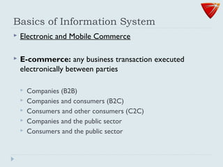Basics of Information System
 Electronic and Mobile Commerce
 E-commerce: any business transaction executed
electronically between parties
 Companies (B2B)
 Companies and consumers (B2C)
 Consumers and other consumers (C2C)
 Companies and the public sector
 Consumers and the public sector
 