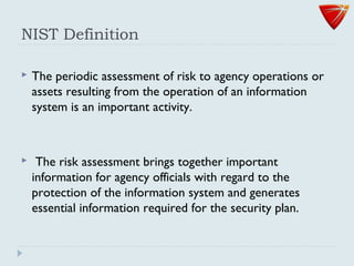 NIST Definition
 The periodic assessment of risk to agency operations or
assets resulting from the operation of an information
system is an important activity.
 The risk assessment brings together important
information for agency officials with regard to the
protection of the information system and generates
essential information required for the security plan.
 