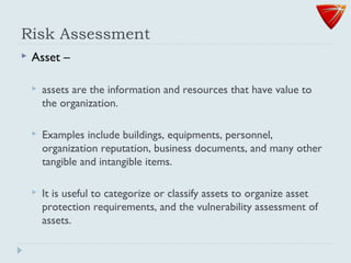 Risk Assessment
 Asset –
 assets are the information and resources that have value to
the organization.
 Examples include buildings, equipments, personnel,
organization reputation, business documents, and many other
tangible and intangible items.
 It is useful to categorize or classify assets to organize asset
protection requirements, and the vulnerability assessment of
assets.
 