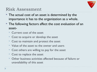 Risk Assessment
 The actual cost of an asset is determined by the
importance it has to the organization as a whole.
 The following factors affect the cost evaluation of an
asset-
 Current cost of the asset
 Cost to acquire or develop the asset
 Cost to maintain and protect the asset
 Value of the asset to the owner and users
 Cost others are willing to pay for the asset
 Cost to replace the asset
 Other business activities affected because of failure or
unavailability of this asset
 