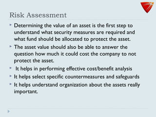 Risk Assessment
 Determining the value of an asset is the first step to
understand what security measures are required and
what fund should be allocated to protect the asset.
 The asset value should also be able to answer the
question how much it could cost the company to not
protect the asset.
 It helps in performing effective cost/benefit analysis
 It helps select specific countermeasures and safeguards
 It helps understand organization about the assets really
important.
 