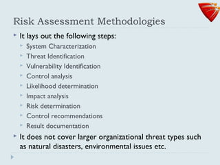 Risk Assessment Methodologies
 It lays out the following steps:
 System Characterization
 Threat Identification
 Vulnerability Identification
 Control analysis
 Likelihood determination
 Impact analysis
 Risk determination
 Control recommendations
 Result documentation
 It does not cover larger organizational threat types such
as natural disasters, environmental issues etc.
 