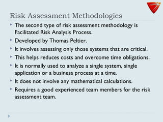 Risk Assessment Methodologies
 The second type of risk assessment methodology is
Facilitated Risk Analysis Process.
 Developed by Thomas Peltier.
 It involves assessing only those systems that are critical.
 This helps reduces costs and overcome time obligations.
 It is normally used to analyze a single system, single
application or a business process at a time.
 It does not involve any mathematical calculations.
 Requires a good experienced team members for the risk
assessment team.
 