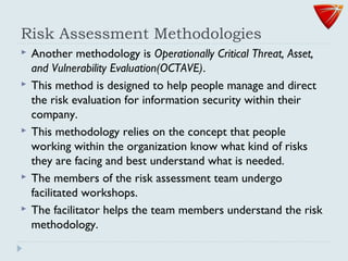 Risk Assessment Methodologies
 Another methodology is Operationally Critical Threat, Asset,
and Vulnerability Evaluation(OCTAVE).
 This method is designed to help people manage and direct
the risk evaluation for information security within their
company.
 This methodology relies on the concept that people
working within the organization know what kind of risks
they are facing and best understand what is needed.
 The members of the risk assessment team undergo
facilitated workshops.
 The facilitator helps the team members understand the risk
methodology.
 