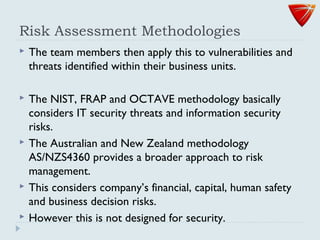 Risk Assessment Methodologies
 The team members then apply this to vulnerabilities and
threats identified within their business units.
 The NIST, FRAP and OCTAVE methodology basically
considers IT security threats and information security
risks.
 The Australian and New Zealand methodology
AS/NZS4360 provides a broader approach to risk
management.
 This considers company’s financial, capital, human safety
and business decision risks.
 However this is not designed for security.
 