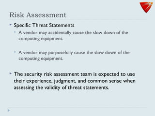 Risk Assessment
 Specific Threat Statements
 A vendor may accidentally cause the slow down of the
computing equipment.
 A vendor may purposefully cause the slow down of the
computing equipment.
 The security risk assessment team is expected to use
their experience, judgment, and common sense when
assessing the validity of threat statements.
 
