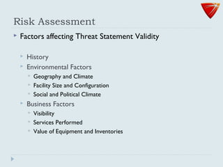 Risk Assessment
 Factors affecting Threat Statement Validity
 History
 Environmental Factors
 Geography and Climate
 Facility Size and Configuration
 Social and Political Climate
 Business Factors
 Visibility
 Services Performed
 Value of Equipment and Inventories
 