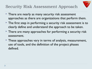 Security Risk Assessment Approach
 There are nearly as many security risk assessment
approaches as there are organizations that perform them.
 The first step in performing a security risk assessment is to
clearly define and understand the approach to be taken.
 There are many approaches for performing a security risk
assessment.
 These approaches vary in terms of analysis, measurement,
use of tools, and the definition of the project phases
defined.
 