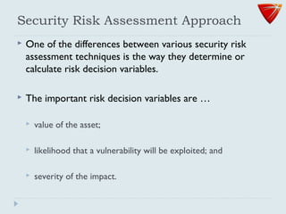 Security Risk Assessment Approach
 One of the differences between various security risk
assessment techniques is the way they determine or
calculate risk decision variables.
 The important risk decision variables are …
 value of the asset;
 likelihood that a vulnerability will be exploited; and
 severity of the impact.
 
