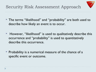 Security Risk Assessment Approach
 The terms ‘‘likelihood’’ and ‘‘probability’’ are both used to
describe how likely an event is to occur.
 However, ‘‘likelihood’’ is used to qualitatively describe this
occurrence and ‘‘probability’’ is used to quantitatively
describe this occurrence.
 Probability is a numerical measure of the chance of a
specific event or outcome.
 