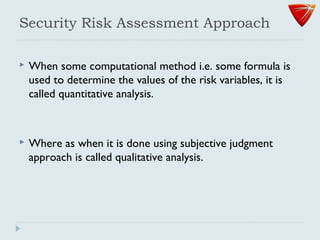 Security Risk Assessment Approach
 When some computational method i.e. some formula is
used to determine the values of the risk variables, it is
called quantitative analysis.
 Where as when it is done using subjective judgment
approach is called qualitative analysis.
 