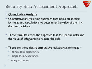 Security Risk Assessment Approach
 Quantitative Analysis
 Quantitative analysis is an approach that relies on specific
formulas and calculations to determine the value of the risk
decision variables.
 These formulas cover the expected loss for specific risks and
the value of safeguards to reduce the risk.
 There are three classic quantitative risk analysis formulas –
 annual loss expectancy,
 single loss expectancy,
 safeguard value
 