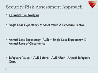 Security Risk Assessment Approach
 Quantitative Analysis
 Single Loss Expectancy = Asset Value X Exposure Factor.
 Annual Loss Expectancy (ALE) = Single Loss Expectancy X
Annual Rate of Occurrence
 Safeguard Value = ALE Before - ALE After - Annual Safeguard
Cost.
 