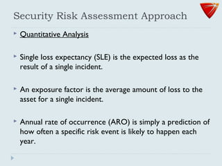 Security Risk Assessment Approach
 Quantitative Analysis
 Single loss expectancy (SLE) is the expected loss as the
result of a single incident.
 An exposure factor is the average amount of loss to the
asset for a single incident.
 Annual rate of occurrence (ARO) is simply a prediction of
how often a specific risk event is likely to happen each
year.
 