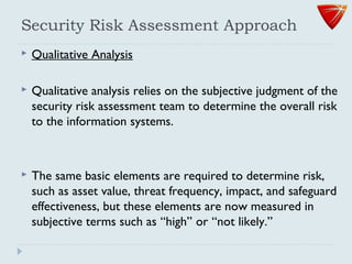 Security Risk Assessment Approach
 Qualitative Analysis
 Qualitative analysis relies on the subjective judgment of the
security risk assessment team to determine the overall risk
to the information systems.
 The same basic elements are required to determine risk,
such as asset value, threat frequency, impact, and safeguard
effectiveness, but these elements are now measured in
subjective terms such as ‘‘high’’ or ‘‘not likely.’’
 