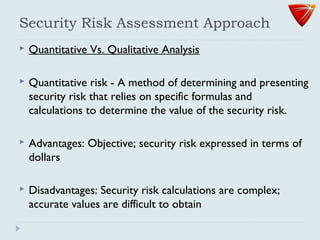 Security Risk Assessment Approach
 Quantitative Vs. Qualitative Analysis
 Quantitative risk - A method of determining and presenting
security risk that relies on specific formulas and
calculations to determine the value of the security risk.
 Advantages: Objective; security risk expressed in terms of
dollars
 Disadvantages: Security risk calculations are complex;
accurate values are difficult to obtain
 