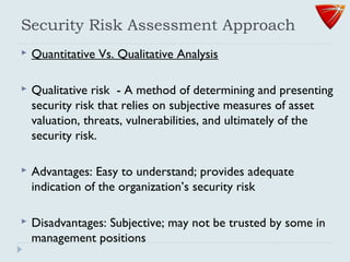 Security Risk Assessment Approach
 Quantitative Vs. Qualitative Analysis
 Qualitative risk - A method of determining and presenting
security risk that relies on subjective measures of asset
valuation, threats, vulnerabilities, and ultimately of the
security risk.
 Advantages: Easy to understand; provides adequate
indication of the organization’s security risk
 Disadvantages: Subjective; may not be trusted by some in
management positions
 