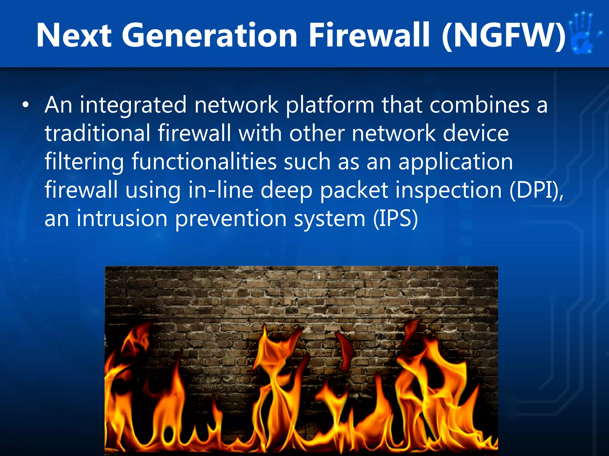 Next Generation Firewall (NGFW)
• An integrated network platform that combines a
traditional firewall with other network device
filtering functionalities such as an application
firewall using in-line deep packet inspection (DPI),
an intrusion prevention system (IPS)
 