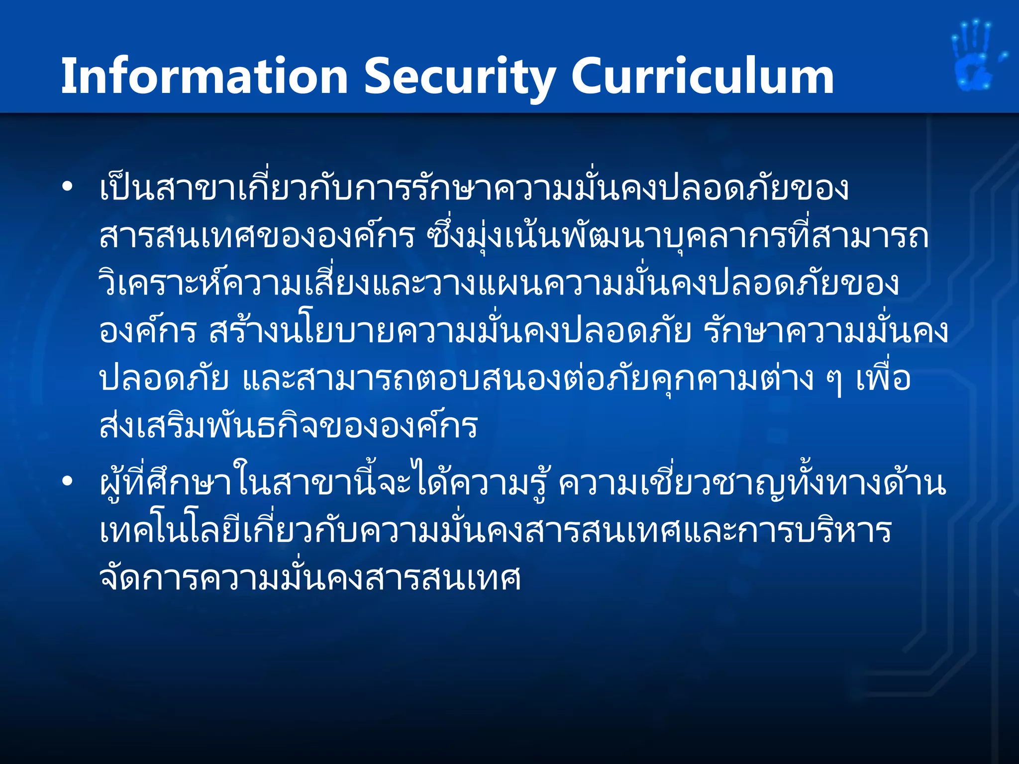 Information Security Curriculum
• เป็ นสาขาเกี่ยวกับการรักษาความมั่นคงปลอดภัยของ
สารสนเทศขององค์กร ซึ่งมุ่งเน้นพัฒนาบุคลากรที่สามารถ
วิเคราะห์ความเสี่ยงและวางแผนความมั่นคงปลอดภัยของ
องค์กร สร ้างนโยบายความมั่นคงปลอดภัย รักษาความมั่นคง
ปลอดภัย และสามารถตอบสนองต่อภัยคุกคามต่าง ๆ เพื่อ
ส่งเสริมพันธกิจขององค์กร
• ผู้ที่ศึกษาในสาขานี้จะได้ความรู้ความเชี่ยวชาญทั้งทางด้าน
เทคโนโลยีเกี่ยวกับความมั่นคงสารสนเทศและการบริหาร
จัดการความมั่นคงสารสนเทศ
 