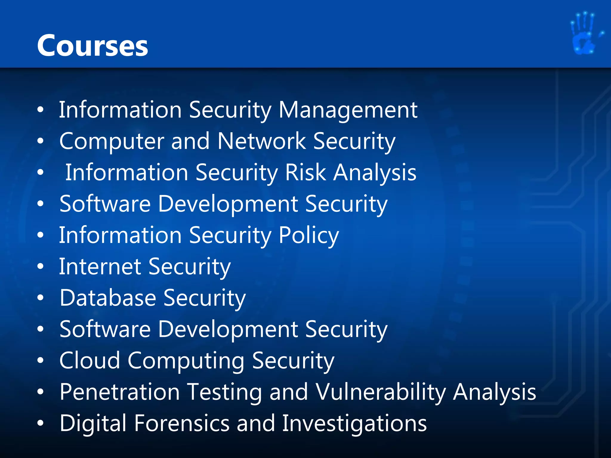 Courses
• Information Security Management
• Computer and Network Security
• Information Security Risk Analysis
• Software Development Security
• Information Security Policy
• Internet Security
• Database Security
• Software Development Security
• Cloud Computing Security
• Penetration Testing and Vulnerability Analysis
• Digital Forensics and Investigations
 
