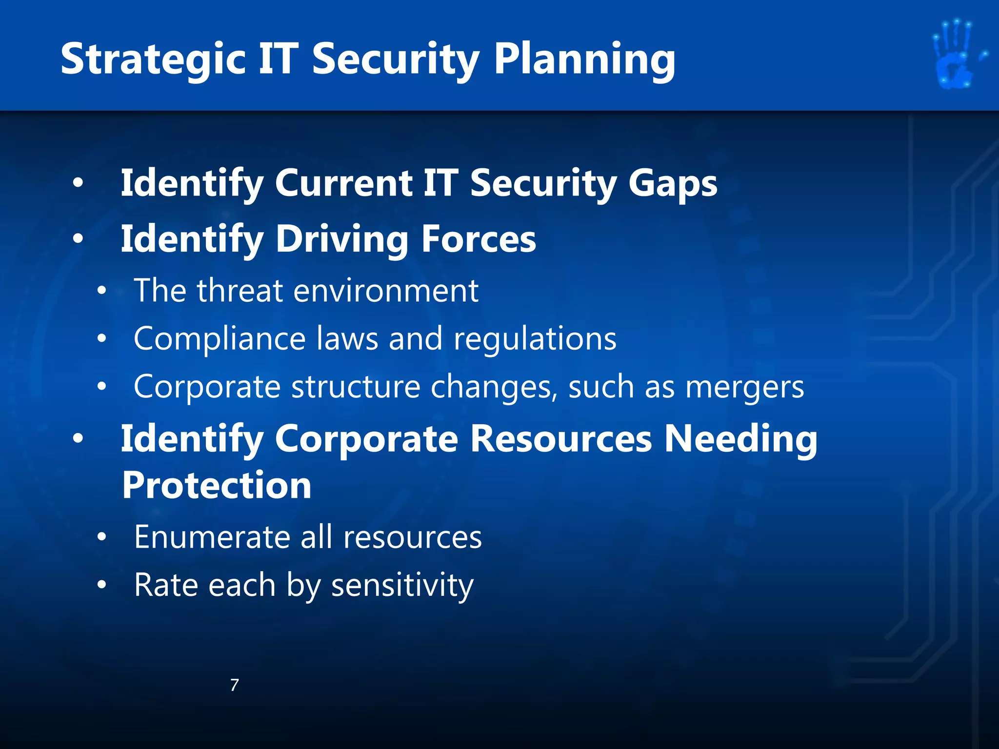 • Identify Current IT Security Gaps
• Identify Driving Forces
• The threat environment
• Compliance laws and regulations
• Corporate structure changes, such as mergers
• Identify Corporate Resources Needing
Protection
• Enumerate all resources
• Rate each by sensitivity
7
Strategic IT Security Planning
 