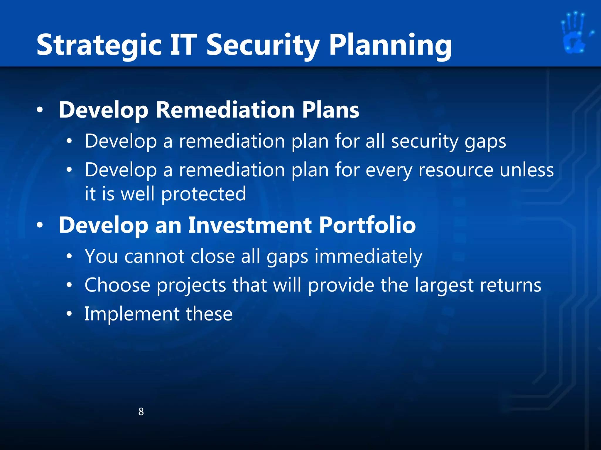 • Develop Remediation Plans
• Develop a remediation plan for all security gaps
• Develop a remediation plan for every resource unless
it is well protected
• Develop an Investment Portfolio
• You cannot close all gaps immediately
• Choose projects that will provide the largest returns
• Implement these
8
Strategic IT Security Planning
 