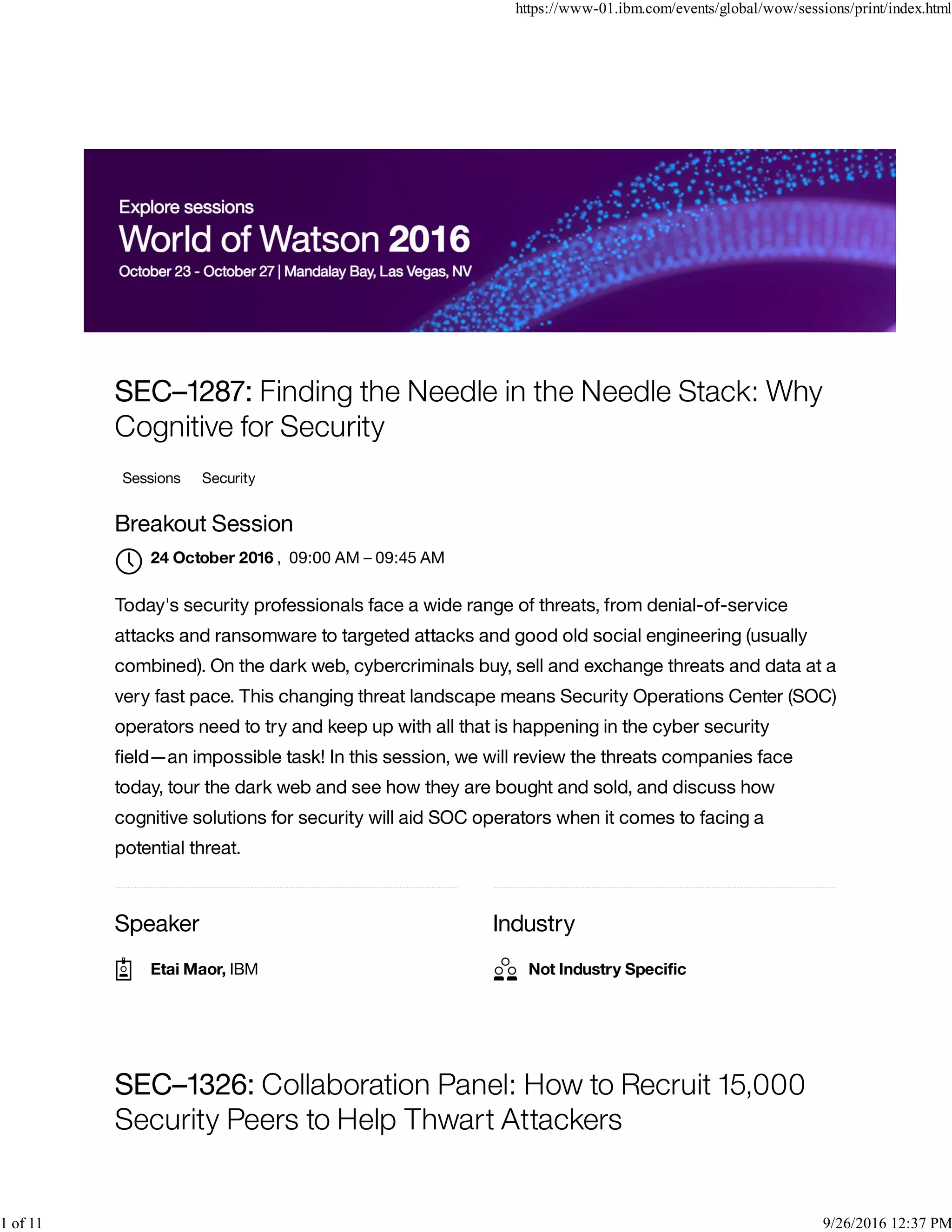 Speaker Industry
SEC–1287: Finding the Needle in the Needle Stack: Why
Cognitive for Security
Sessions Security
Breakout Session
, 09:00 AM – 09:45 AM
Today's security professionals face a wide range of threats, from denial-of-service
attacks and ransomware to targeted attacks and good old social engineering (usually
combined). On the dark web, cybercriminals buy, sell and exchange threats and data at a
very fast pace. This changing threat landscape means Security Operations Center (SOC)
operators need to try and keep up with all that is happening in the cyber security
ﬁeld—an impossible task! In this session, we will review the threats companies face
today, tour the dark web and see how they are bought and sold, and discuss how
cognitive solutions for security will aid SOC operators when it comes to facing a
potential threat.
SEC–1326: Collaboration Panel: How to Recruit 15,000
Security Peers to Help Thwart Attackers
24 October 2016

Etai Maor, IBM Not Industry Speciﬁc
https://www-01.ibm.com/events/global/wow/sessions/print/index.html
1 of 11 9/26/2016 12:37 PM
 