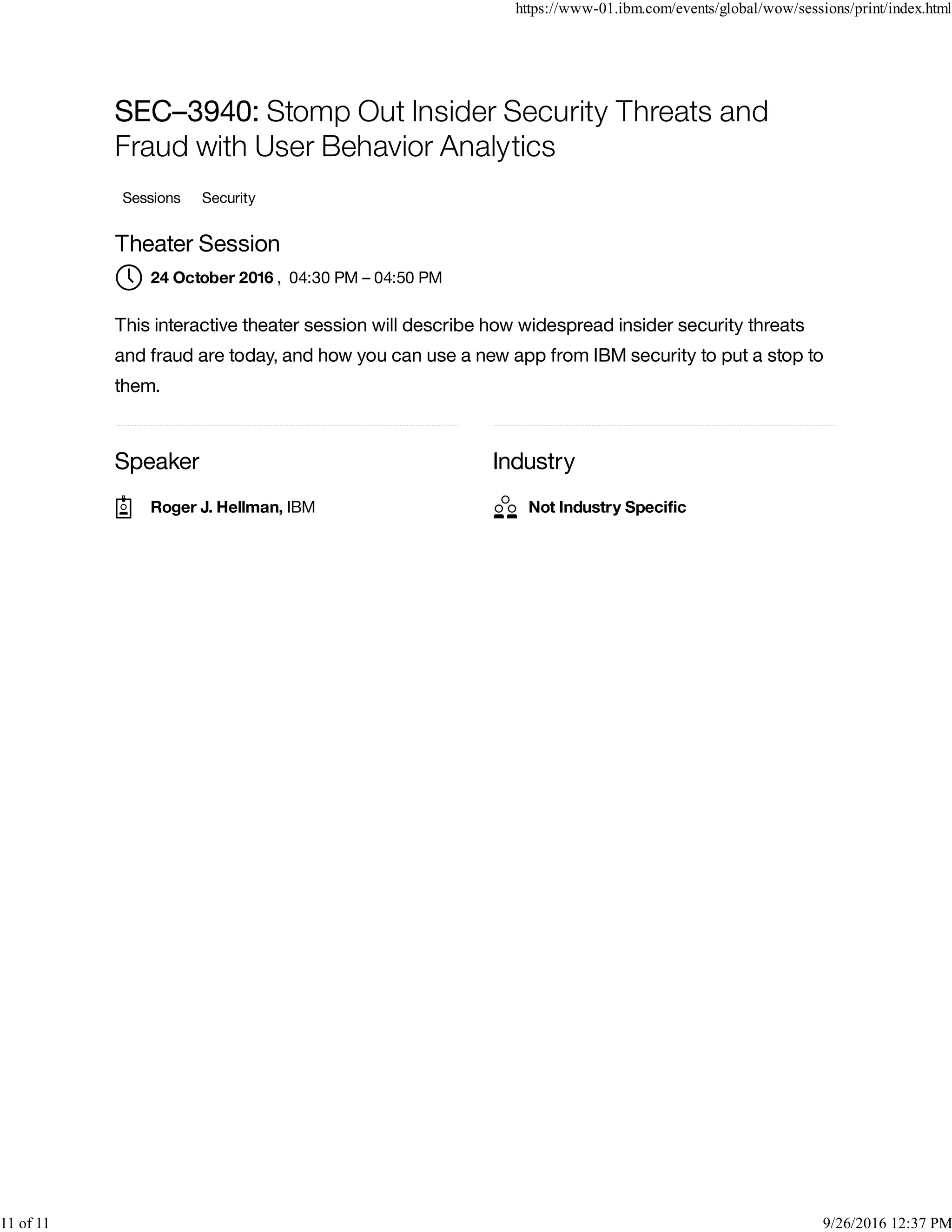 Speaker Industry
SEC–3940: Stomp Out Insider Security Threats and
Fraud with User Behavior Analytics
Sessions Security
Theater Session
, 04:30 PM – 04:50 PM
This interactive theater session will describe how widespread insider security threats
and fraud are today, and how you can use a new app from IBM security to put a stop to
them.
24 October 2016
Roger J. Hellman, IBM Not Industry Speciﬁc
https://www-01.ibm.com/events/global/wow/sessions/print/index.html
11 of 11 9/26/2016 12:37 PM
 