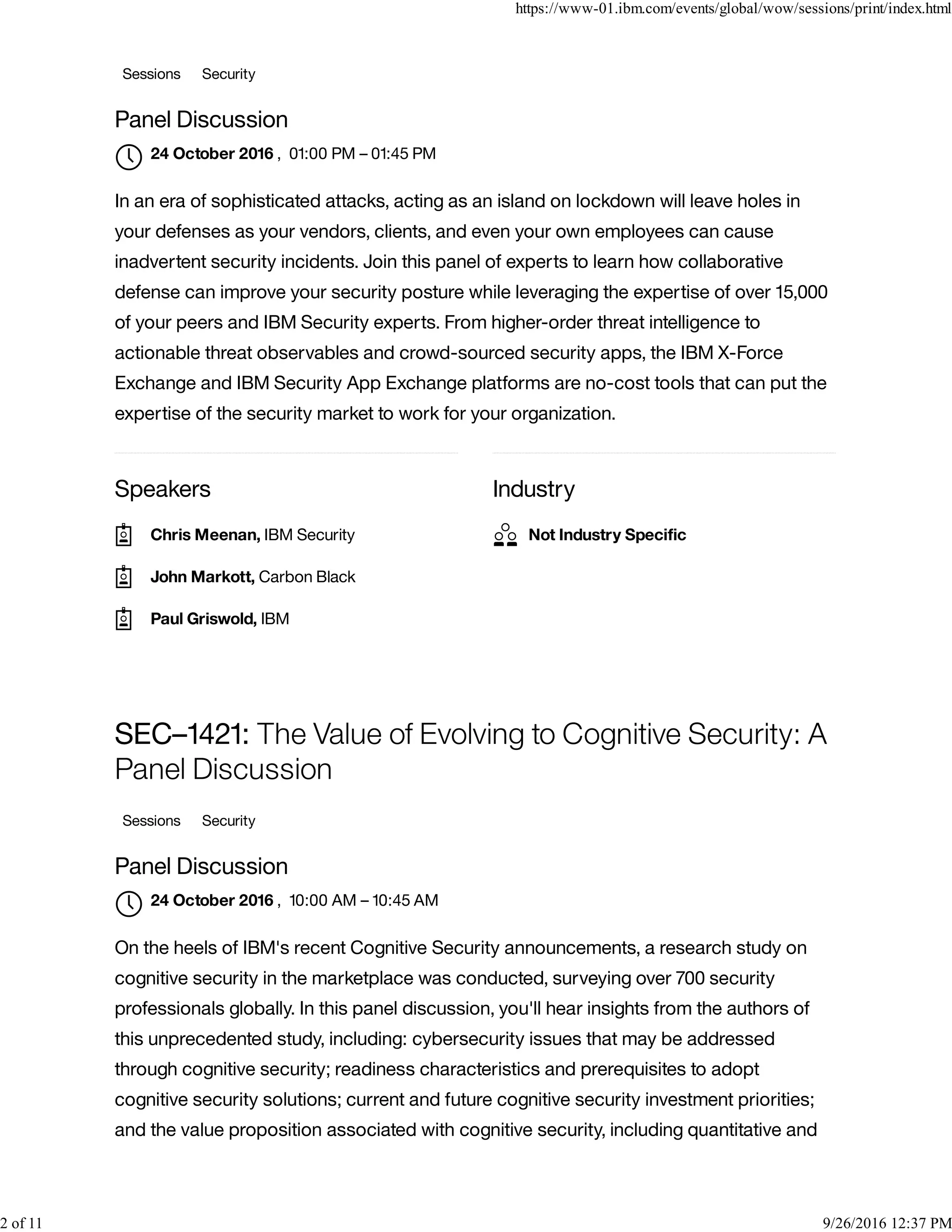 Speakers Industry
Sessions Security
Panel Discussion
, 01:00 PM – 01:45 PM
In an era of sophisticated attacks, acting as an island on lockdown will leave holes in
your defenses as your vendors, clients, and even your own employees can cause
inadvertent security incidents. Join this panel of experts to learn how collaborative
defense can improve your security posture while leveraging the expertise of over 15,000
of your peers and IBM Security experts. From higher-order threat intelligence to
actionable threat observables and crowd-sourced security apps, the IBM X-Force
Exchange and IBM Security App Exchange platforms are no-cost tools that can put the
expertise of the security market to work for your organization.
SEC–1421: The Value of Evolving to Cognitive Security: A
Panel Discussion
Sessions Security
Panel Discussion
, 10:00 AM – 10:45 AM
On the heels of IBM's recent Cognitive Security announcements, a research study on
cognitive security in the marketplace was conducted, surveying over 700 security
professionals globally. In this panel discussion, you'll hear insights from the authors of
this unprecedented study, including: cybersecurity issues that may be addressed
through cognitive security; readiness characteristics and prerequisites to adopt
cognitive security solutions; current and future cognitive security investment priorities;
and the value proposition associated with cognitive security, including quantitative and
24 October 2016

Chris Meenan, IBM Security
John Markott, Carbon Black
Paul Griswold, IBM
Not Industry Speciﬁc
24 October 2016

https://www-01.ibm.com/events/global/wow/sessions/print/index.html
2 of 11 9/26/2016 12:37 PM
 