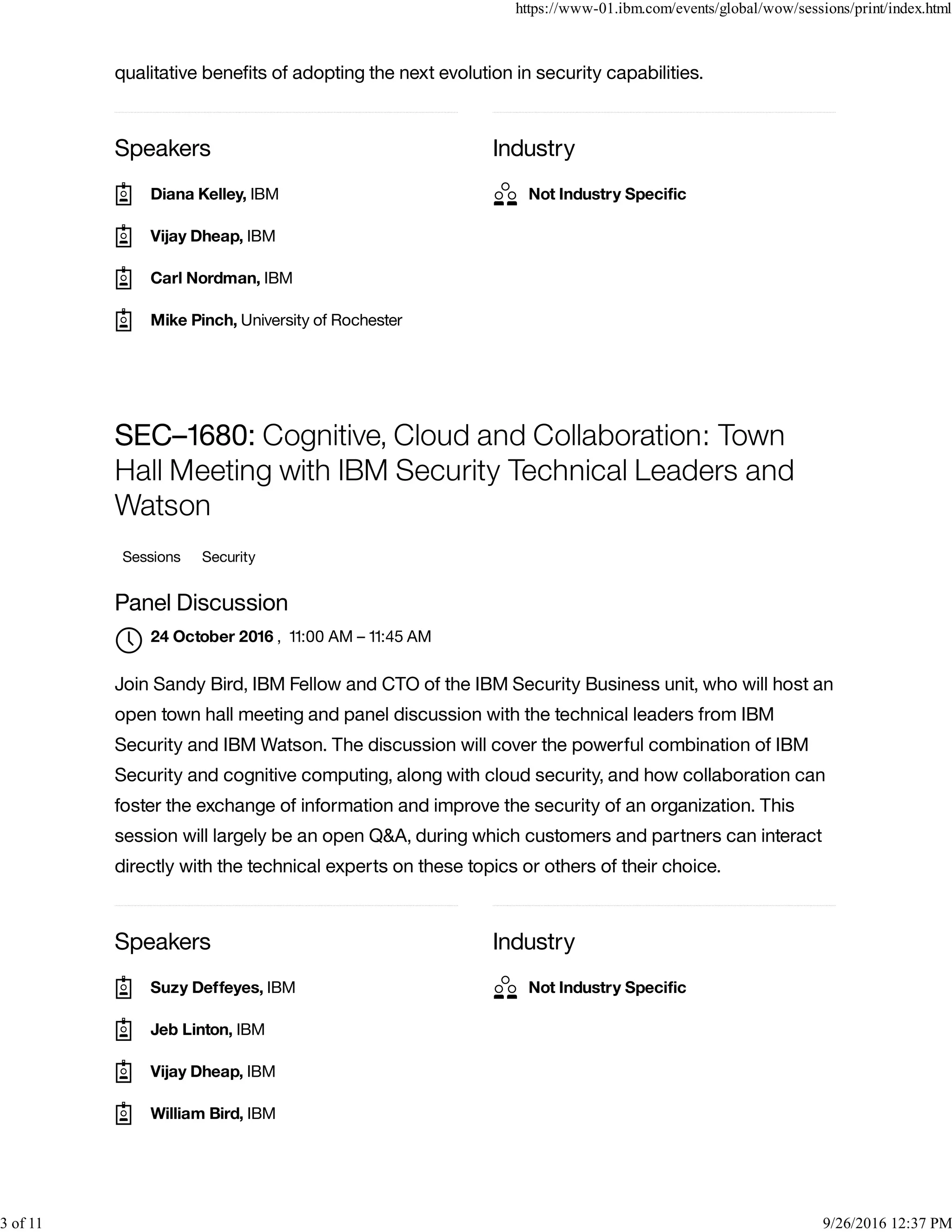 Speakers Industry
qualitative beneﬁts of adopting the next evolution in security capabilities.
Speakers Industry
SEC–1680: Cognitive, Cloud and Collaboration: Town
Hall Meeting with IBM Security Technical Leaders and
Watson
Sessions Security
Panel Discussion
, 11:00 AM – 11:45 AM
Join Sandy Bird, IBM Fellow and CTO of the IBM Security Business unit, who will host an
open town hall meeting and panel discussion with the technical leaders from IBM
Security and IBM Watson. The discussion will cover the powerful combination of IBM
Security and cognitive computing, along with cloud security, and how collaboration can
foster the exchange of information and improve the security of an organization. This
session will largely be an open Q&A, during which customers and partners can interact
directly with the technical experts on these topics or others of their choice.
Diana Kelley, IBM
Vijay Dheap, IBM
Carl Nordman, IBM
Mike Pinch, University of Rochester
Not Industry Speciﬁc
24 October 2016

Suzy Deffeyes, IBM
Jeb Linton, IBM
Vijay Dheap, IBM
William Bird, IBM
Not Industry Speciﬁc
https://www-01.ibm.com/events/global/wow/sessions/print/index.html
3 of 11 9/26/2016 12:37 PM
 