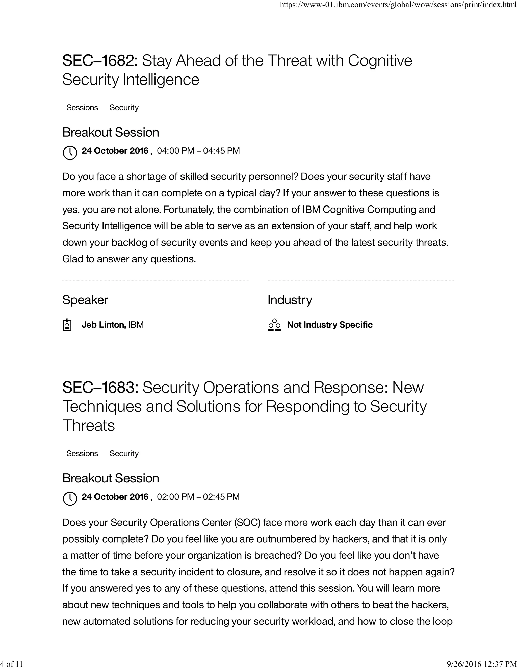 Speaker Industry
SEC–1682: Stay Ahead of the Threat with Cognitive
Security Intelligence
Sessions Security
Breakout Session
, 04:00 PM – 04:45 PM
Do you face a shortage of skilled security personnel? Does your security staff have
more work than it can complete on a typical day? If your answer to these questions is
yes, you are not alone. Fortunately, the combination of IBM Cognitive Computing and
Security Intelligence will be able to serve as an extension of your staff, and help work
down your backlog of security events and keep you ahead of the latest security threats.
Glad to answer any questions.
SEC–1683: Security Operations and Response: New
Techniques and Solutions for Responding to Security
Threats
Sessions Security
Breakout Session
, 02:00 PM – 02:45 PM
Does your Security Operations Center (SOC) face more work each day than it can ever
possibly complete? Do you feel like you are outnumbered by hackers, and that it is only
a matter of time before your organization is breached? Do you feel like you don't have
the time to take a security incident to closure, and resolve it so it does not happen again?
If you answered yes to any of these questions, attend this session. You will learn more
about new techniques and tools to help you collaborate with others to beat the hackers,
new automated solutions for reducing your security workload, and how to close the loop
24 October 2016

Jeb Linton, IBM Not Industry Speciﬁc
24 October 2016

https://www-01.ibm.com/events/global/wow/sessions/print/index.html
4 of 11 9/26/2016 12:37 PM
 