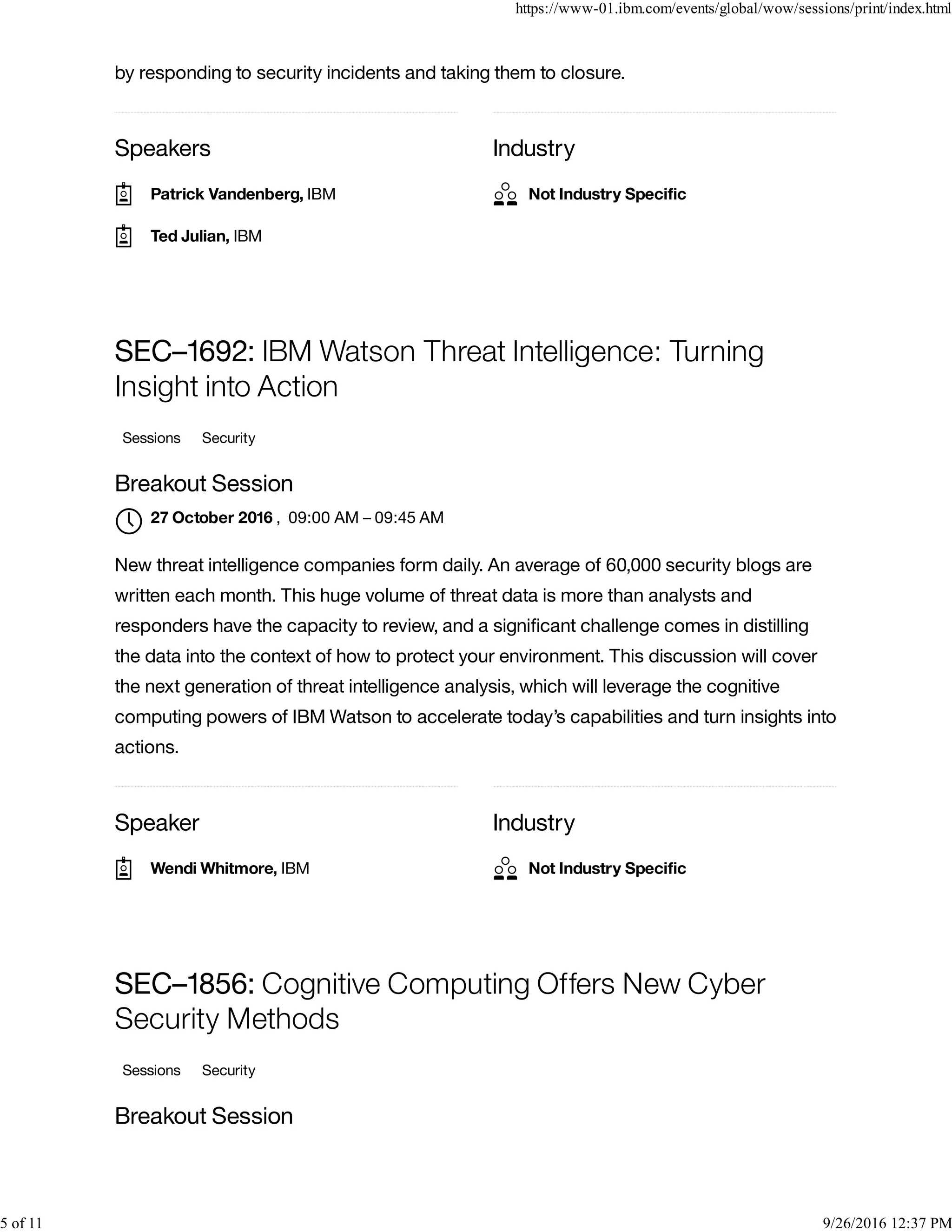 Speakers Industry
by responding to security incidents and taking them to closure.
Speaker Industry
SEC–1692: IBM Watson Threat Intelligence: Turning
Insight into Action
Sessions Security
Breakout Session
, 09:00 AM – 09:45 AM
New threat intelligence companies form daily. An average of 60,000 security blogs are
written each month. This huge volume of threat data is more than analysts and
responders have the capacity to review, and a signiﬁcant challenge comes in distilling
the data into the context of how to protect your environment. This discussion will cover
the next generation of threat intelligence analysis, which will leverage the cognitive
computing powers of IBM Watson to accelerate today’s capabilities and turn insights into
actions.
SEC–1856: Cognitive Computing Offers New Cyber
Security Methods
Sessions Security
Breakout Session
Patrick Vandenberg, IBM
Ted Julian, IBM
Not Industry Speciﬁc
27 October 2016

Wendi Whitmore, IBM Not Industry Speciﬁc
https://www-01.ibm.com/events/global/wow/sessions/print/index.html
5 of 11 9/26/2016 12:37 PM
 