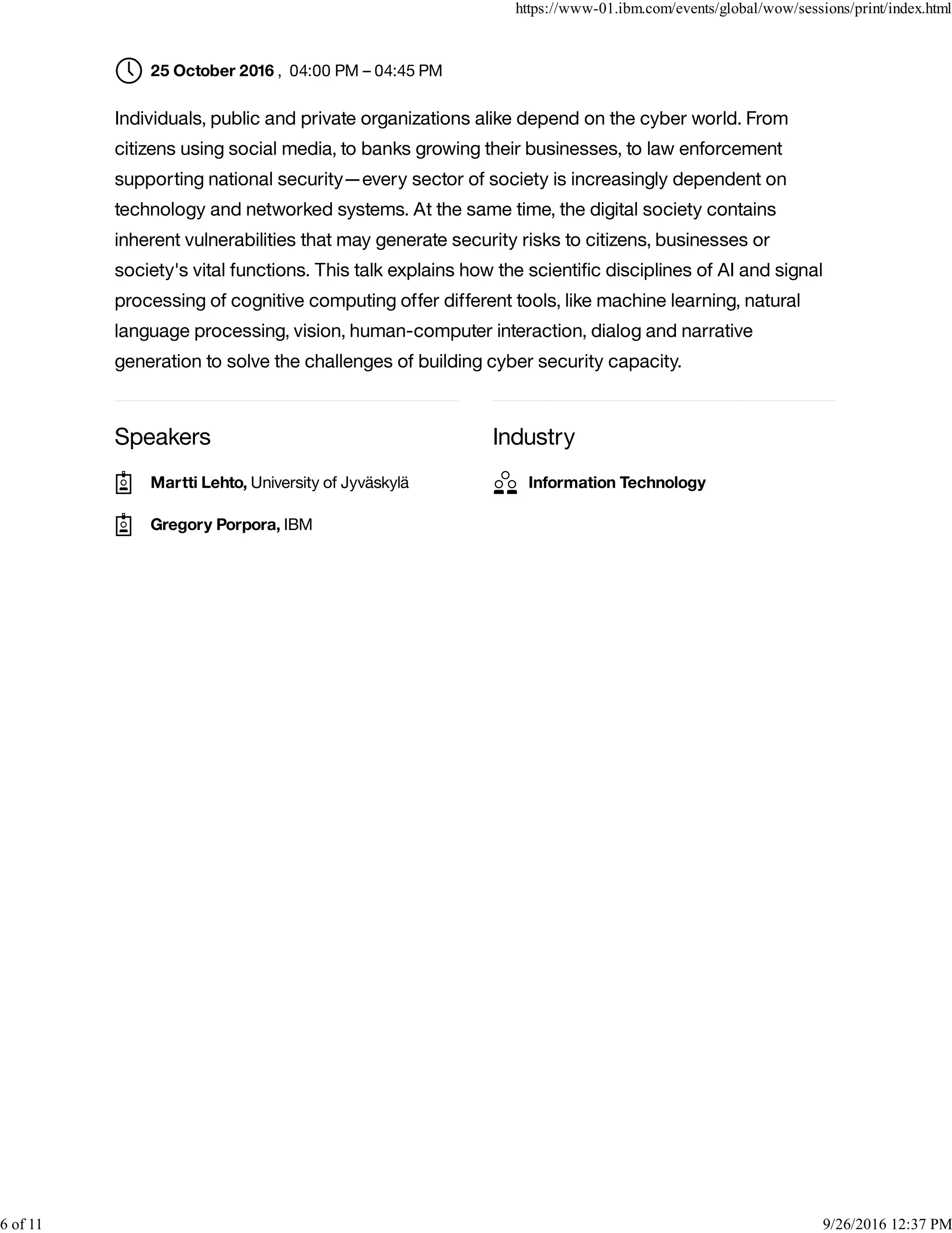 Speakers Industry
, 04:00 PM – 04:45 PM
Individuals, public and private organizations alike depend on the cyber world. From
citizens using social media, to banks growing their businesses, to law enforcement
supporting national security—every sector of society is increasingly dependent on
technology and networked systems. At the same time, the digital society contains
inherent vulnerabilities that may generate security risks to citizens, businesses or
society's vital functions. This talk explains how the scientiﬁc disciplines of AI and signal
processing of cognitive computing offer different tools, like machine learning, natural
language processing, vision, human-computer interaction, dialog and narrative
generation to solve the challenges of building cyber security capacity.
25 October 2016
Martti Lehto, University of Jyväskylä
Gregory Porpora, IBM
Information Technology
https://www-01.ibm.com/events/global/wow/sessions/print/index.html
6 of 11 9/26/2016 12:37 PM
 