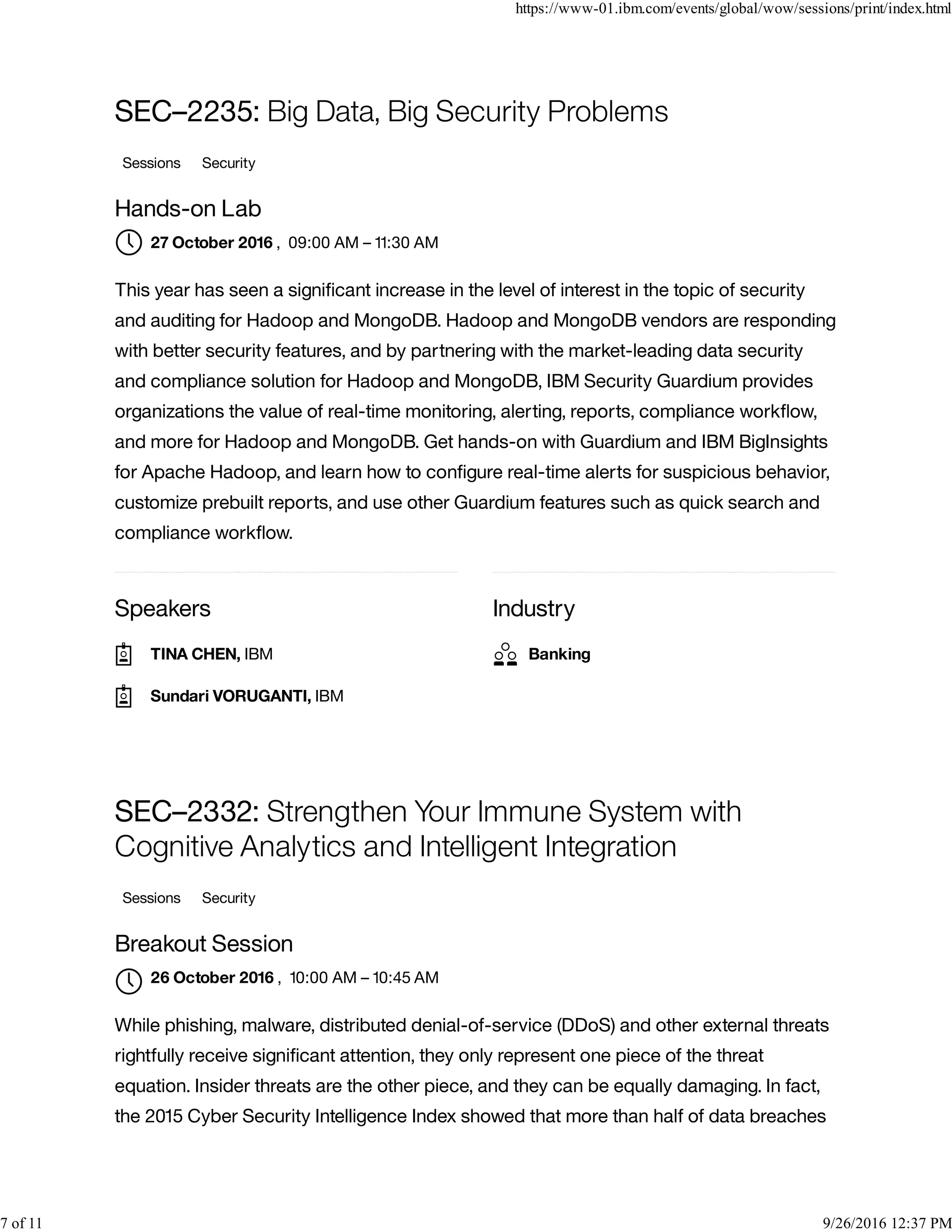 Speakers Industry
SEC–2235: Big Data, Big Security Problems
Sessions Security
Hands-on Lab
, 09:00 AM – 11:30 AM
This year has seen a signiﬁcant increase in the level of interest in the topic of security
and auditing for Hadoop and MongoDB. Hadoop and MongoDB vendors are responding
with better security features, and by partnering with the market-leading data security
and compliance solution for Hadoop and MongoDB, IBM Security Guardium provides
organizations the value of real-time monitoring, alerting, reports, compliance workﬂow,
and more for Hadoop and MongoDB. Get hands-on with Guardium and IBM BigInsights
for Apache Hadoop, and learn how to conﬁgure real-time alerts for suspicious behavior,
customize prebuilt reports, and use other Guardium features such as quick search and
compliance workﬂow.
SEC–2332: Strengthen Your Immune System with
Cognitive Analytics and Intelligent Integration
Sessions Security
Breakout Session
, 10:00 AM – 10:45 AM
While phishing, malware, distributed denial-of-service (DDoS) and other external threats
rightfully receive signiﬁcant attention, they only represent one piece of the threat
equation. Insider threats are the other piece, and they can be equally damaging. In fact,
the 2015 Cyber Security Intelligence Index showed that more than half of data breaches
27 October 2016
TINA CHEN, IBM
Sundari VORUGANTI, IBM
Banking
26 October 2016

https://www-01.ibm.com/events/global/wow/sessions/print/index.html
7 of 11 9/26/2016 12:37 PM
 