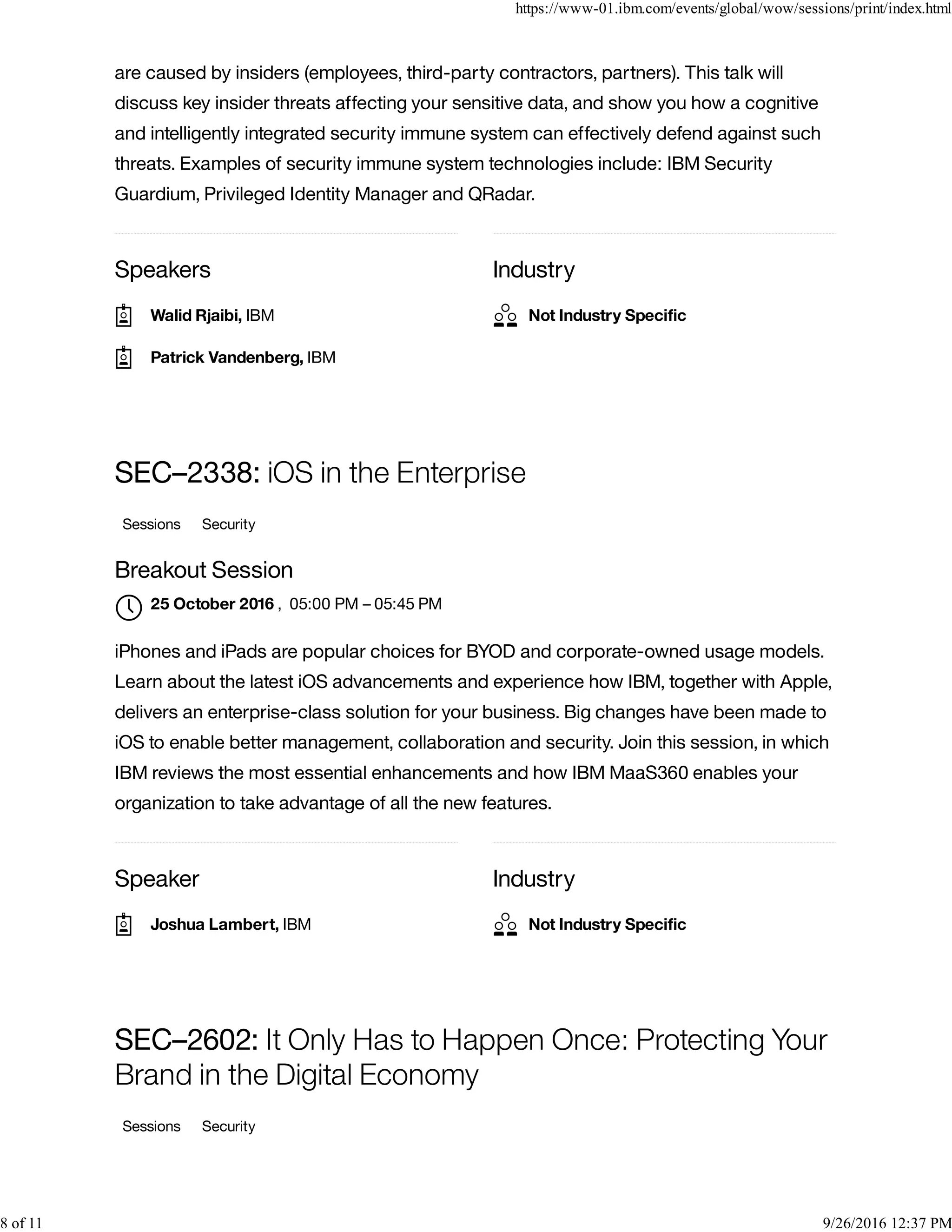 Speakers Industry
are caused by insiders (employees, third-party contractors, partners). This talk will
discuss key insider threats affecting your sensitive data, and show you how a cognitive
and intelligently integrated security immune system can effectively defend against such
threats. Examples of security immune system technologies include: IBM Security
Guardium, Privileged Identity Manager and QRadar.
Speaker Industry
SEC–2338: iOS in the Enterprise
Sessions Security
Breakout Session
, 05:00 PM – 05:45 PM
iPhones and iPads are popular choices for BYOD and corporate-owned usage models.
Learn about the latest iOS advancements and experience how IBM, together with Apple,
delivers an enterprise-class solution for your business. Big changes have been made to
iOS to enable better management, collaboration and security. Join this session, in which
IBM reviews the most essential enhancements and how IBM MaaS360 enables your
organization to take advantage of all the new features.
SEC–2602: It Only Has to Happen Once: Protecting Your
Brand in the Digital Economy
Sessions Security
Walid Rjaibi, IBM
Patrick Vandenberg, IBM
Not Industry Speciﬁc
25 October 2016

Joshua Lambert, IBM Not Industry Speciﬁc
https://www-01.ibm.com/events/global/wow/sessions/print/index.html
8 of 11 9/26/2016 12:37 PM
 