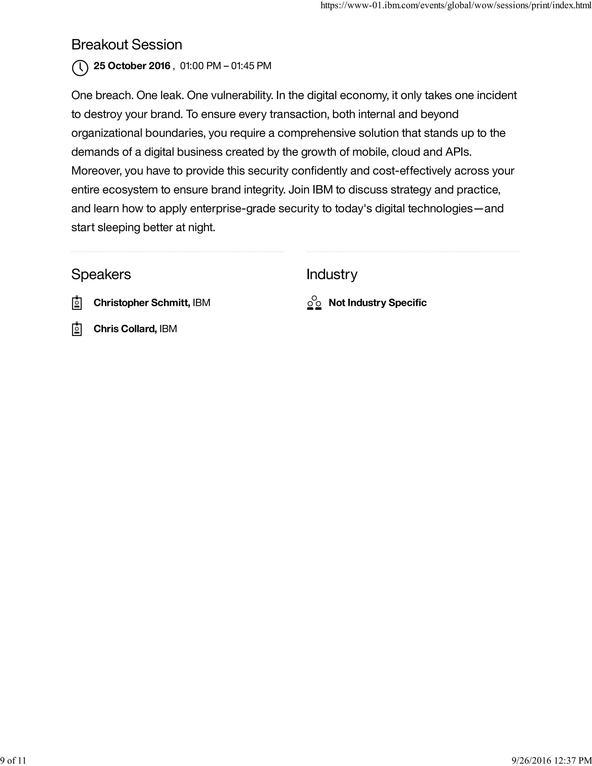 Speakers Industry
Breakout Session
, 01:00 PM – 01:45 PM
One breach. One leak. One vulnerability. In the digital economy, it only takes one incident
to destroy your brand. To ensure every transaction, both internal and beyond
organizational boundaries, you require a comprehensive solution that stands up to the
demands of a digital business created by the growth of mobile, cloud and APIs.
Moreover, you have to provide this security conﬁdently and cost-effectively across your
entire ecosystem to ensure brand integrity. Join IBM to discuss strategy and practice,
and learn how to apply enterprise-grade security to today's digital technologies—and
start sleeping better at night.
25 October 2016

Christopher Schmitt, IBM
Chris Collard, IBM
Not Industry Speciﬁc
https://www-01.ibm.com/events/global/wow/sessions/print/index.html
9 of 11 9/26/2016 12:37 PM
 