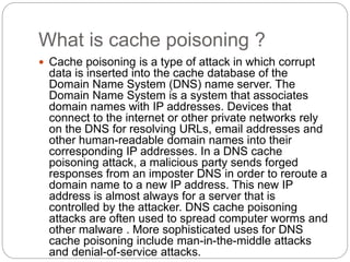 What is cache poisoning ?
 Cache poisoning is a type of attack in which corrupt
data is inserted into the cache database of the
Domain Name System (DNS) name server. The
Domain Name System is a system that associates
domain names with IP addresses. Devices that
connect to the internet or other private networks rely
on the DNS for resolving URLs, email addresses and
other human-readable domain names into their
corresponding IP addresses. In a DNS cache
poisoning attack, a malicious party sends forged
responses from an imposter DNS in order to reroute a
domain name to a new IP address. This new IP
address is almost always for a server that is
controlled by the attacker. DNS cache poisoning
attacks are often used to spread computer worms and
other malware . More sophisticated uses for DNS
cache poisoning include man-in-the-middle attacks
and denial-of-service attacks.
 