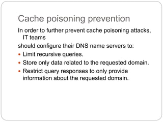 Cache poisoning prevention
In order to further prevent cache poisoning attacks,
IT teams
should configure their DNS name servers to:
 Limit recursive queries.
 Store only data related to the requested domain.
 Restrict query responses to only provide
information about the requested domain.
 