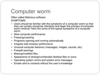 Computer worm
Often called Malicious software
SYMPTOMS:
 Users should be familiar with the symptoms of a computer worm so that
they can quickly recognize infections and begin the process of computer
worm removal. Here are some of the typical symptoms of a computer
worm:
 Slow computer performance
 Freezing/crashing
 Programs opening and running automatically
 Irregular web browser performance
 Unusual computer behavior (messages, images, sounds, etc)
 Firewall warnings
 Missing/modified files
 Appearance of strange/unintended desktop files or icons
 Operating system errors and system error messages
 Emails sent to contacts without the user’s knowledge
 