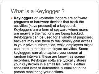 What is a Keylogger ?
 Keyloggers or keystroke loggers are software
programs or hardware devices that track the
activities (keys pressed) of a keyboard.
Keyloggers are a form of spyware where users
are unaware their actions are being tracked.
Keyloggers can be used for a variety of purposes;
hackers may use them to maliciously gain access
to your private information, while employers might
use them to monitor employee activities. Some
keyloggers can also capture your screen at
random intervals; these are known as screen
recorders. Keylogger software typically stores
your keystrokes in a small file, which is either
accessed later or automatically emailed to the
person monitoring your actions.
 